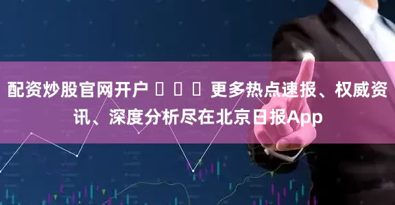 配资炒股官网开户 ​​​更多热点速报、权威资讯、深度分析尽在北京日报App