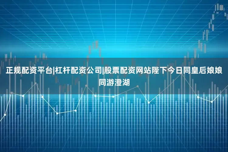 正规配资平台|杠杆配资公司|股票配资网站陛下今日同皇后娘娘同游澄湖