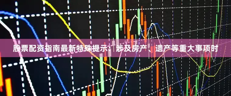 股票配资指南最新特殊提示：涉及房产、遗产等重大事项时