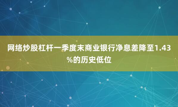 网络炒股杠杆一季度末商业银行净息差降至1.43%的历史低位