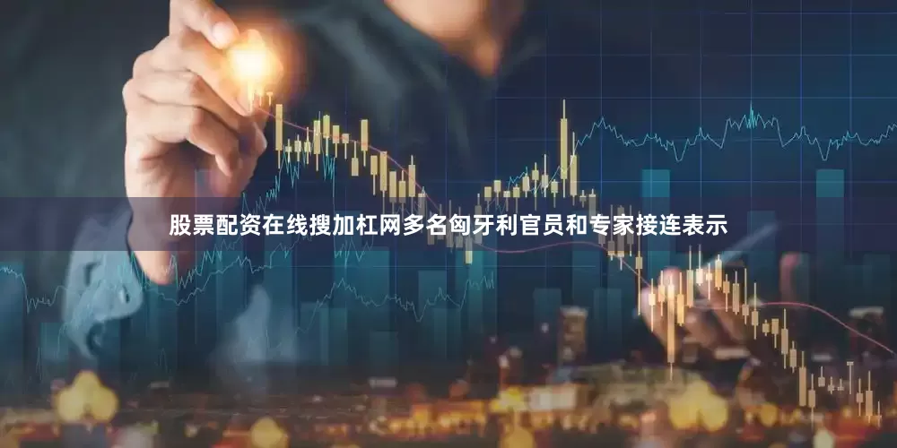股票配资在线搜加杠网多名匈牙利官员和专家接连表示