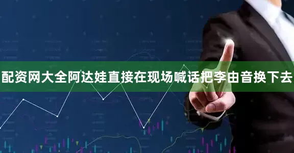 配资网大全阿达娃直接在现场喊话把李由音换下去