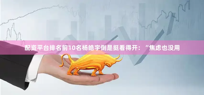 配资平台排名前10名杨皓宇倒是挺看得开：“焦虑也没用