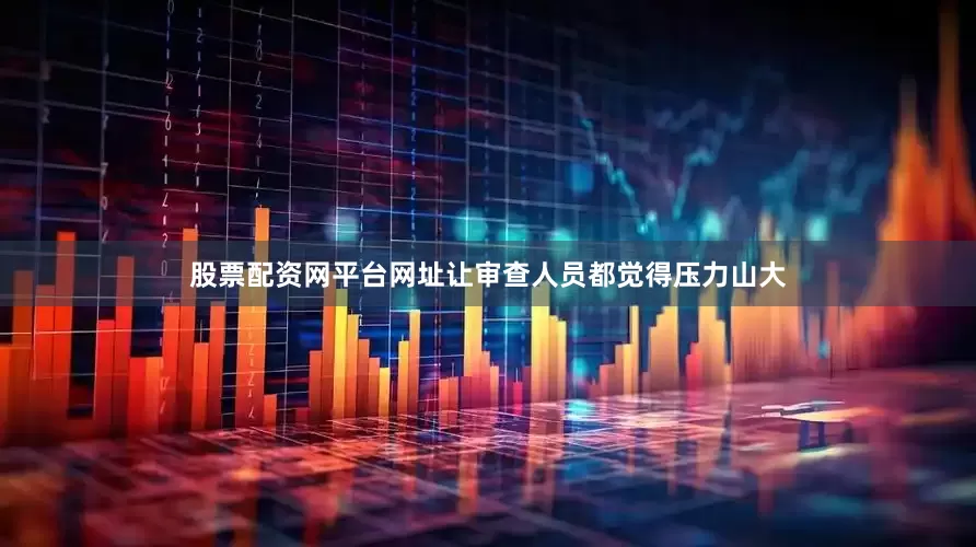 股票配资网平台网址让审查人员都觉得压力山大