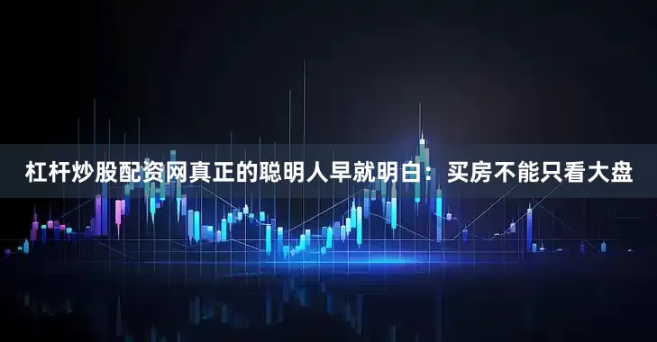 杠杆炒股配资网真正的聪明人早就明白：买房不能只看大盘