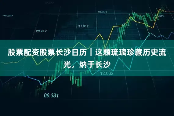 股票配资股票长沙日历｜这颗琉璃珍藏历史流光，纳于长沙