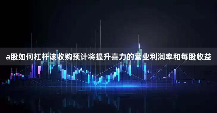 a股如何杠杆该收购预计将提升喜力的营业利润率和每股收益